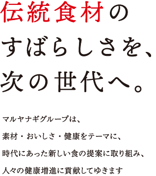 マルヤナギグループは、素材・おいしさ・健康をテーマに、時代にあった新しい食の提案に取り組み、人々の健康増進に貢献してゆきます。